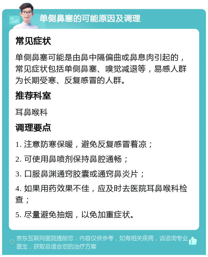 单侧鼻塞的可能原因及调理 常见症状 单侧鼻塞可能是由鼻中隔偏曲或鼻息肉引起的，常见症状包括单侧鼻塞、嗅觉减退等，易感人群为长期受寒、反复感冒的人群。 推荐科室 耳鼻喉科 调理要点 1. 注意防寒保暖，避免反复感冒着凉； 2. 可使用鼻喷剂保持鼻腔通畅； 3. 口服鼻渊通窍胶囊或通窍鼻炎片； 4. 如果用药效果不佳，应及时去医院耳鼻喉科检查； 5. 尽量避免抽烟，以免加重症状。