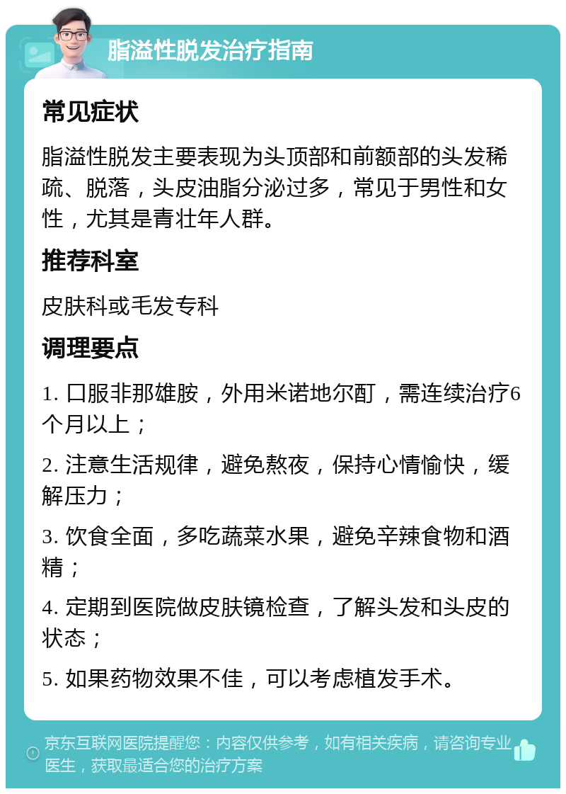 脂溢性脱发治疗指南 常见症状 脂溢性脱发主要表现为头顶部和前额部的头发稀疏、脱落，头皮油脂分泌过多，常见于男性和女性，尤其是青壮年人群。 推荐科室 皮肤科或毛发专科 调理要点 1. 口服非那雄胺，外用米诺地尔酊，需连续治疗6个月以上； 2. 注意生活规律，避免熬夜，保持心情愉快，缓解压力； 3. 饮食全面，多吃蔬菜水果，避免辛辣食物和酒精； 4. 定期到医院做皮肤镜检查，了解头发和头皮的状态； 5. 如果药物效果不佳，可以考虑植发手术。