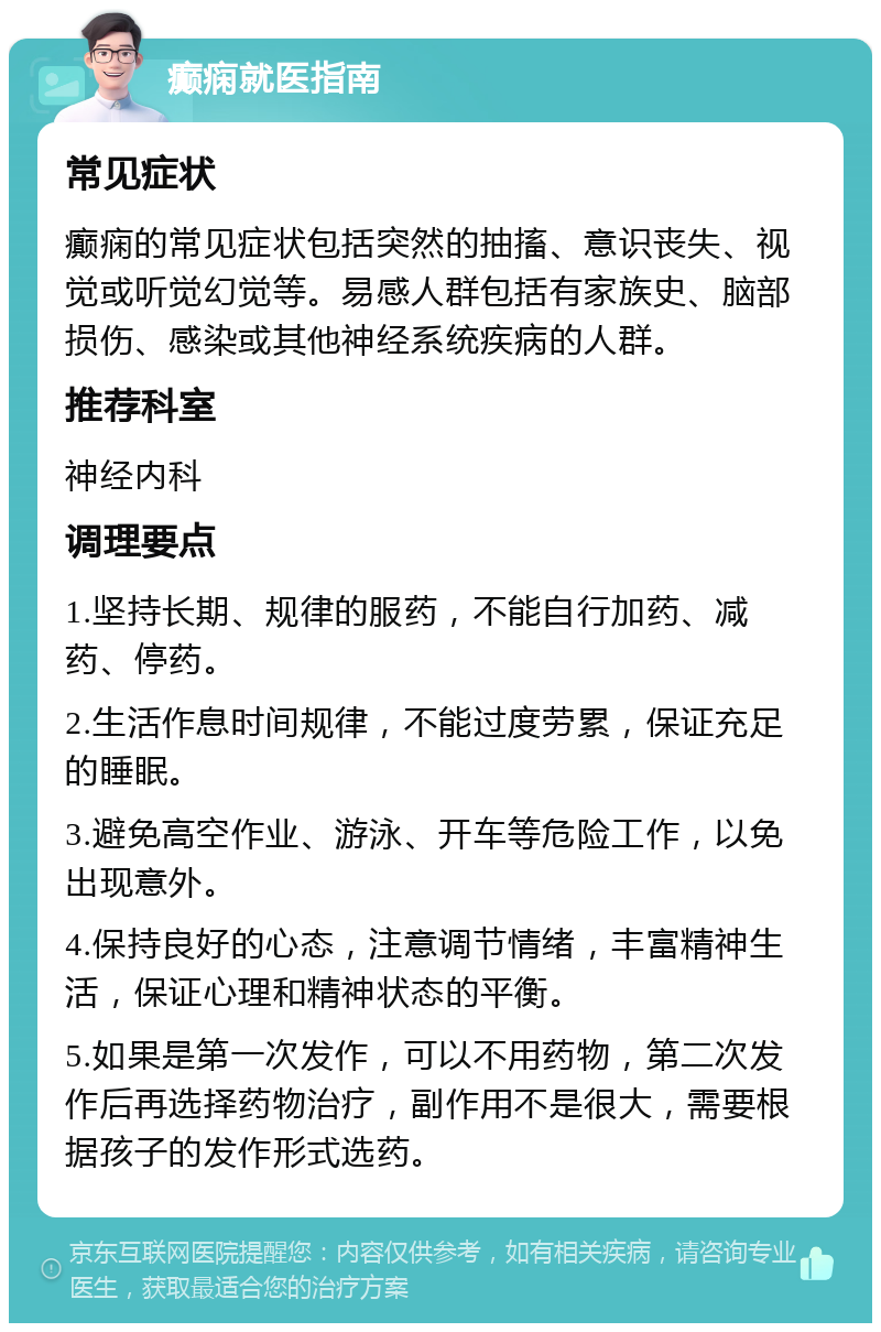 癫痫就医指南 常见症状 癫痫的常见症状包括突然的抽搐、意识丧失、视觉或听觉幻觉等。易感人群包括有家族史、脑部损伤、感染或其他神经系统疾病的人群。 推荐科室 神经内科 调理要点 1.坚持长期、规律的服药，不能自行加药、减药、停药。 2.生活作息时间规律，不能过度劳累，保证充足的睡眠。 3.避免高空作业、游泳、开车等危险工作，以免出现意外。 4.保持良好的心态，注意调节情绪，丰富精神生活，保证心理和精神状态的平衡。 5.如果是第一次发作，可以不用药物，第二次发作后再选择药物治疗，副作用不是很大，需要根据孩子的发作形式选药。