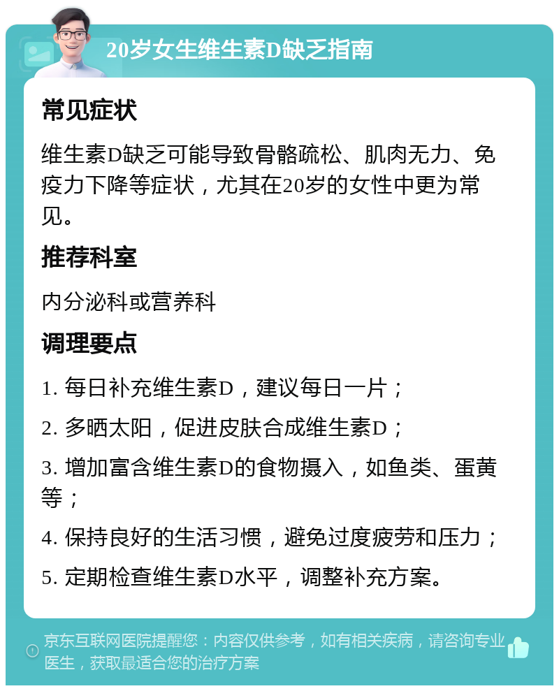 20岁女生维生素D缺乏指南 常见症状 维生素D缺乏可能导致骨骼疏松、肌肉无力、免疫力下降等症状，尤其在20岁的女性中更为常见。 推荐科室 内分泌科或营养科 调理要点 1. 每日补充维生素D，建议每日一片； 2. 多晒太阳，促进皮肤合成维生素D； 3. 增加富含维生素D的食物摄入，如鱼类、蛋黄等； 4. 保持良好的生活习惯，避免过度疲劳和压力； 5. 定期检查维生素D水平，调整补充方案。