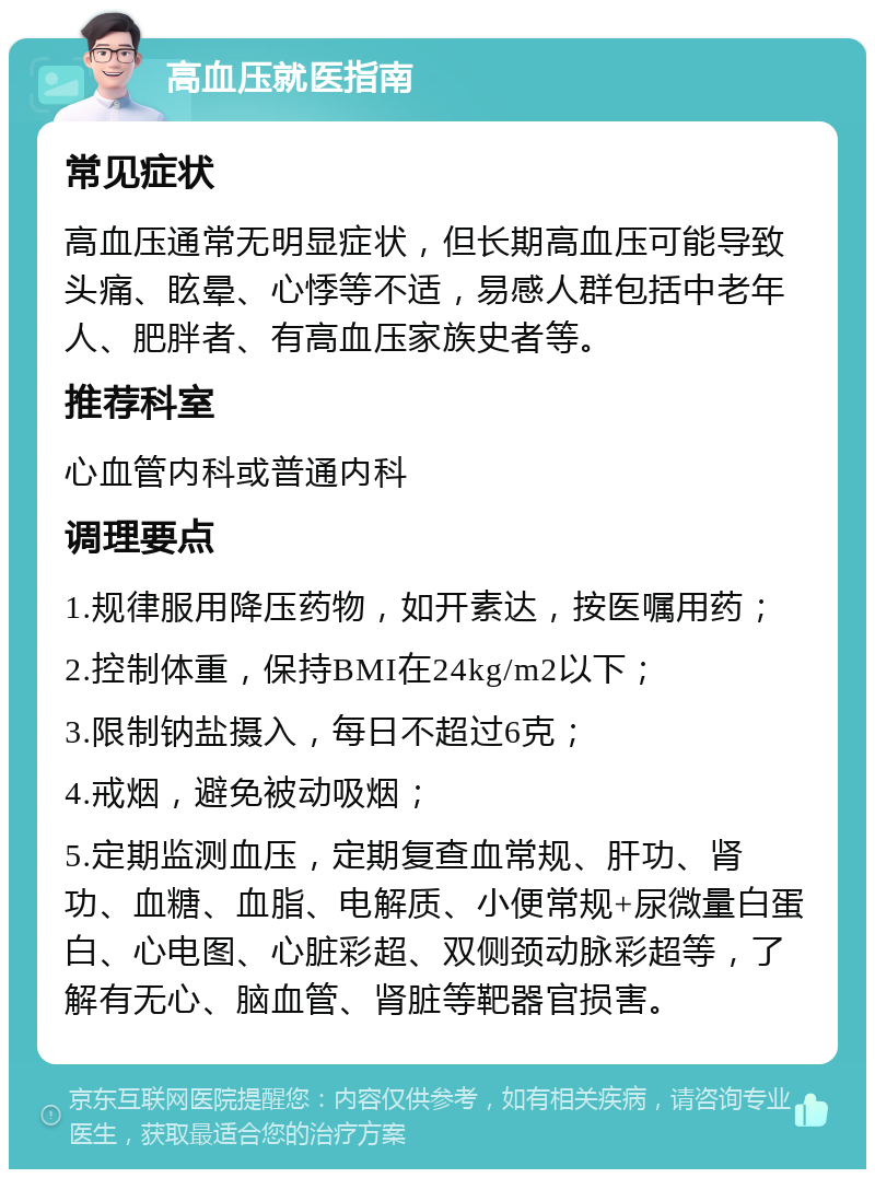 高血压就医指南 常见症状 高血压通常无明显症状，但长期高血压可能导致头痛、眩晕、心悸等不适，易感人群包括中老年人、肥胖者、有高血压家族史者等。 推荐科室 心血管内科或普通内科 调理要点 1.规律服用降压药物，如开素达，按医嘱用药； 2.控制体重，保持BMI在24kg/m2以下； 3.限制钠盐摄入，每日不超过6克； 4.戒烟，避免被动吸烟； 5.定期监测血压，定期复查血常规、肝功、肾功、血糖、血脂、电解质、小便常规+尿微量白蛋白、心电图、心脏彩超、双侧颈动脉彩超等，了解有无心、脑血管、肾脏等靶器官损害。