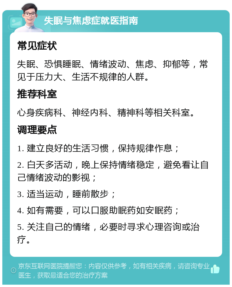 失眠与焦虑症就医指南 常见症状 失眠、恐惧睡眠、情绪波动、焦虑、抑郁等，常见于压力大、生活不规律的人群。 推荐科室 心身疾病科、神经内科、精神科等相关科室。 调理要点 1. 建立良好的生活习惯，保持规律作息； 2. 白天多活动，晚上保持情绪稳定，避免看让自己情绪波动的影视； 3. 适当运动，睡前散步； 4. 如有需要，可以口服助眠药如安眠药； 5. 关注自己的情绪，必要时寻求心理咨询或治疗。