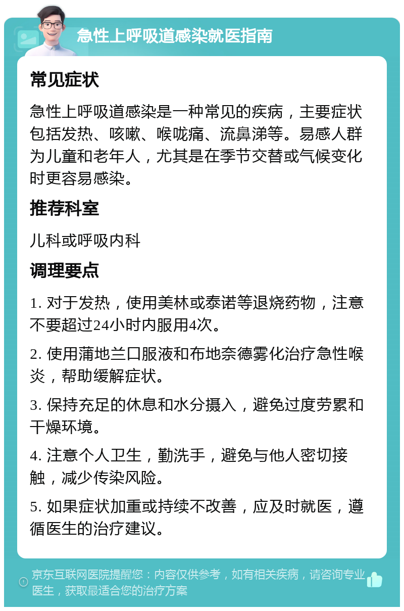 急性上呼吸道感染就医指南 常见症状 急性上呼吸道感染是一种常见的疾病，主要症状包括发热、咳嗽、喉咙痛、流鼻涕等。易感人群为儿童和老年人，尤其是在季节交替或气候变化时更容易感染。 推荐科室 儿科或呼吸内科 调理要点 1. 对于发热，使用美林或泰诺等退烧药物，注意不要超过24小时内服用4次。 2. 使用蒲地兰口服液和布地奈德雾化治疗急性喉炎，帮助缓解症状。 3. 保持充足的休息和水分摄入，避免过度劳累和干燥环境。 4. 注意个人卫生，勤洗手，避免与他人密切接触，减少传染风险。 5. 如果症状加重或持续不改善，应及时就医，遵循医生的治疗建议。