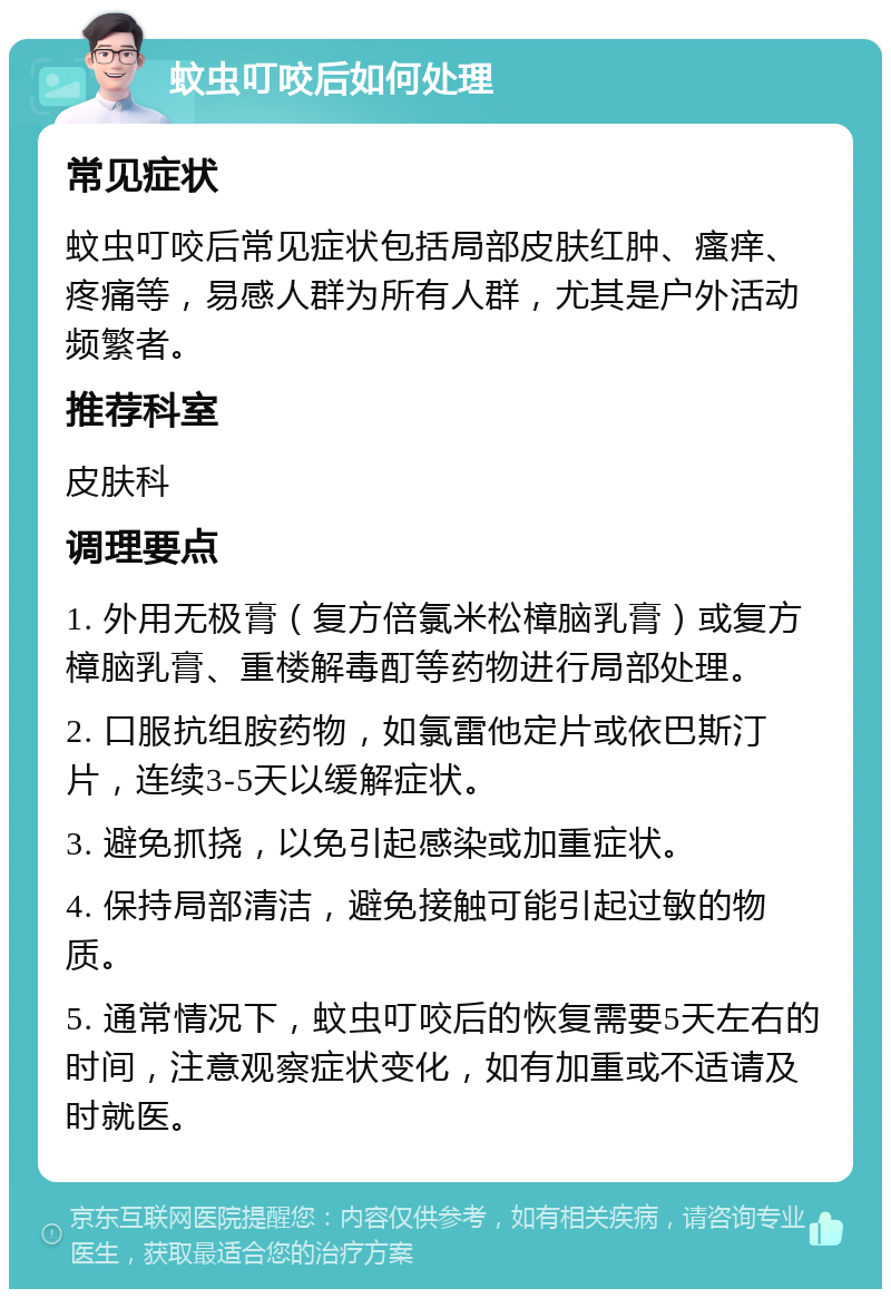 蚊虫叮咬后如何处理 常见症状 蚊虫叮咬后常见症状包括局部皮肤红肿、瘙痒、疼痛等，易感人群为所有人群，尤其是户外活动频繁者。 推荐科室 皮肤科 调理要点 1. 外用无极膏（复方倍氯米松樟脑乳膏）或复方樟脑乳膏、重楼解毒酊等药物进行局部处理。 2. 口服抗组胺药物，如氯雷他定片或依巴斯汀片，连续3-5天以缓解症状。 3. 避免抓挠，以免引起感染或加重症状。 4. 保持局部清洁，避免接触可能引起过敏的物质。 5. 通常情况下，蚊虫叮咬后的恢复需要5天左右的时间，注意观察症状变化，如有加重或不适请及时就医。