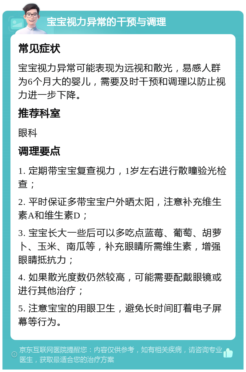 宝宝视力异常的干预与调理 常见症状 宝宝视力异常可能表现为远视和散光，易感人群为6个月大的婴儿，需要及时干预和调理以防止视力进一步下降。 推荐科室 眼科 调理要点 1. 定期带宝宝复查视力，1岁左右进行散瞳验光检查； 2. 平时保证多带宝宝户外晒太阳，注意补充维生素A和维生素D； 3. 宝宝长大一些后可以多吃点蓝莓、葡萄、胡萝卜、玉米、南瓜等，补充眼睛所需维生素，增强眼睛抵抗力； 4. 如果散光度数仍然较高，可能需要配戴眼镜或进行其他治疗； 5. 注意宝宝的用眼卫生，避免长时间盯着电子屏幕等行为。