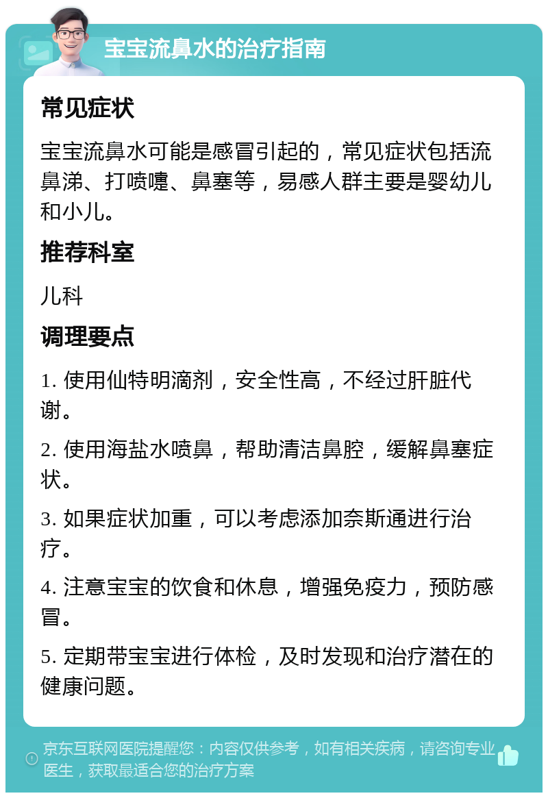 宝宝流鼻水的治疗指南 常见症状 宝宝流鼻水可能是感冒引起的，常见症状包括流鼻涕、打喷嚏、鼻塞等，易感人群主要是婴幼儿和小儿。 推荐科室 儿科 调理要点 1. 使用仙特明滴剂，安全性高，不经过肝脏代谢。 2. 使用海盐水喷鼻，帮助清洁鼻腔，缓解鼻塞症状。 3. 如果症状加重，可以考虑添加奈斯通进行治疗。 4. 注意宝宝的饮食和休息，增强免疫力，预防感冒。 5. 定期带宝宝进行体检，及时发现和治疗潜在的健康问题。