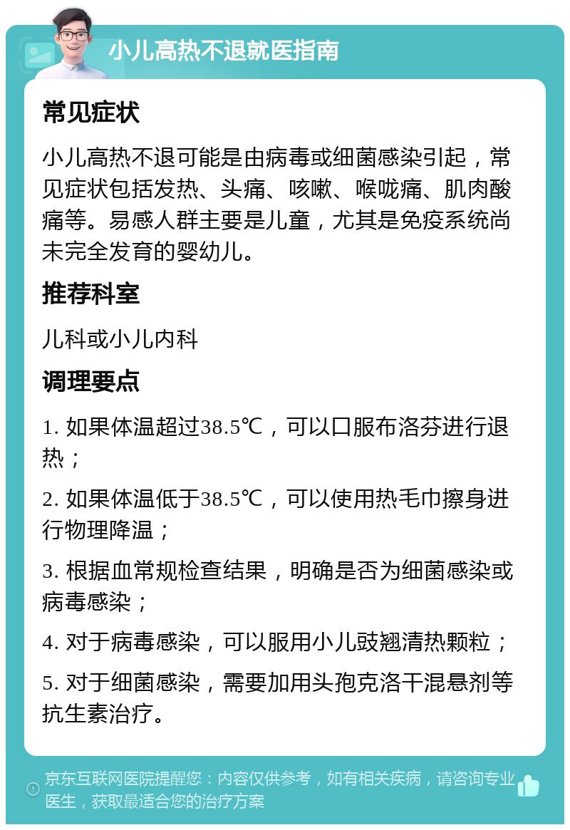 小儿高热不退就医指南 常见症状 小儿高热不退可能是由病毒或细菌感染引起，常见症状包括发热、头痛、咳嗽、喉咙痛、肌肉酸痛等。易感人群主要是儿童，尤其是免疫系统尚未完全发育的婴幼儿。 推荐科室 儿科或小儿内科 调理要点 1. 如果体温超过38.5℃，可以口服布洛芬进行退热； 2. 如果体温低于38.5℃，可以使用热毛巾擦身进行物理降温； 3. 根据血常规检查结果，明确是否为细菌感染或病毒感染； 4. 对于病毒感染，可以服用小儿豉翘清热颗粒； 5. 对于细菌感染，需要加用头孢克洛干混悬剂等抗生素治疗。