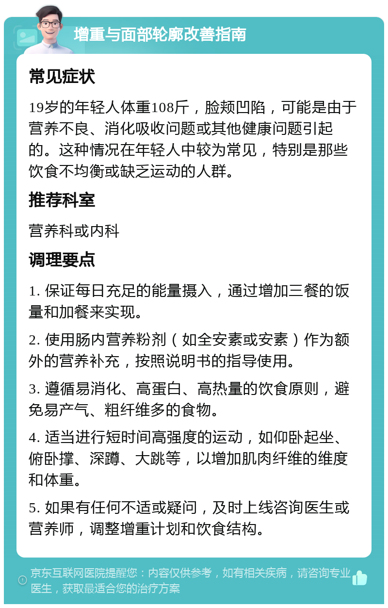 增重与面部轮廓改善指南 常见症状 19岁的年轻人体重108斤，脸颊凹陷，可能是由于营养不良、消化吸收问题或其他健康问题引起的。这种情况在年轻人中较为常见，特别是那些饮食不均衡或缺乏运动的人群。 推荐科室 营养科或内科 调理要点 1. 保证每日充足的能量摄入，通过增加三餐的饭量和加餐来实现。 2. 使用肠内营养粉剂（如全安素或安素）作为额外的营养补充，按照说明书的指导使用。 3. 遵循易消化、高蛋白、高热量的饮食原则，避免易产气、粗纤维多的食物。 4. 适当进行短时间高强度的运动，如仰卧起坐、俯卧撑、深蹲、大跳等，以增加肌肉纤维的维度和体重。 5. 如果有任何不适或疑问，及时上线咨询医生或营养师，调整增重计划和饮食结构。