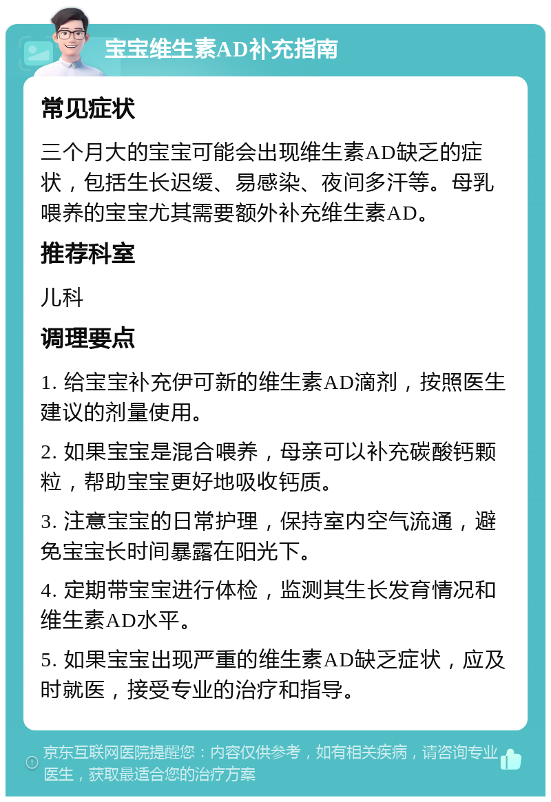 宝宝维生素AD补充指南 常见症状 三个月大的宝宝可能会出现维生素AD缺乏的症状，包括生长迟缓、易感染、夜间多汗等。母乳喂养的宝宝尤其需要额外补充维生素AD。 推荐科室 儿科 调理要点 1. 给宝宝补充伊可新的维生素AD滴剂，按照医生建议的剂量使用。 2. 如果宝宝是混合喂养，母亲可以补充碳酸钙颗粒，帮助宝宝更好地吸收钙质。 3. 注意宝宝的日常护理，保持室内空气流通，避免宝宝长时间暴露在阳光下。 4. 定期带宝宝进行体检，监测其生长发育情况和维生素AD水平。 5. 如果宝宝出现严重的维生素AD缺乏症状，应及时就医，接受专业的治疗和指导。