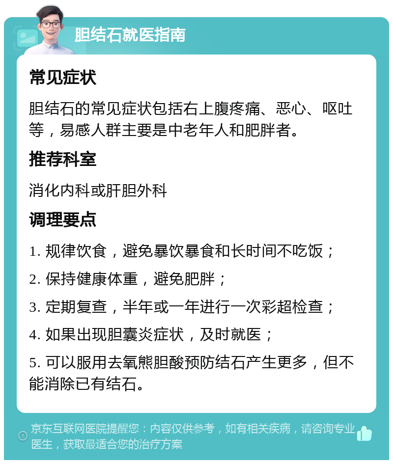 胆结石就医指南 常见症状 胆结石的常见症状包括右上腹疼痛、恶心、呕吐等，易感人群主要是中老年人和肥胖者。 推荐科室 消化内科或肝胆外科 调理要点 1. 规律饮食，避免暴饮暴食和长时间不吃饭； 2. 保持健康体重，避免肥胖； 3. 定期复查，半年或一年进行一次彩超检查； 4. 如果出现胆囊炎症状，及时就医； 5. 可以服用去氧熊胆酸预防结石产生更多，但不能消除已有结石。