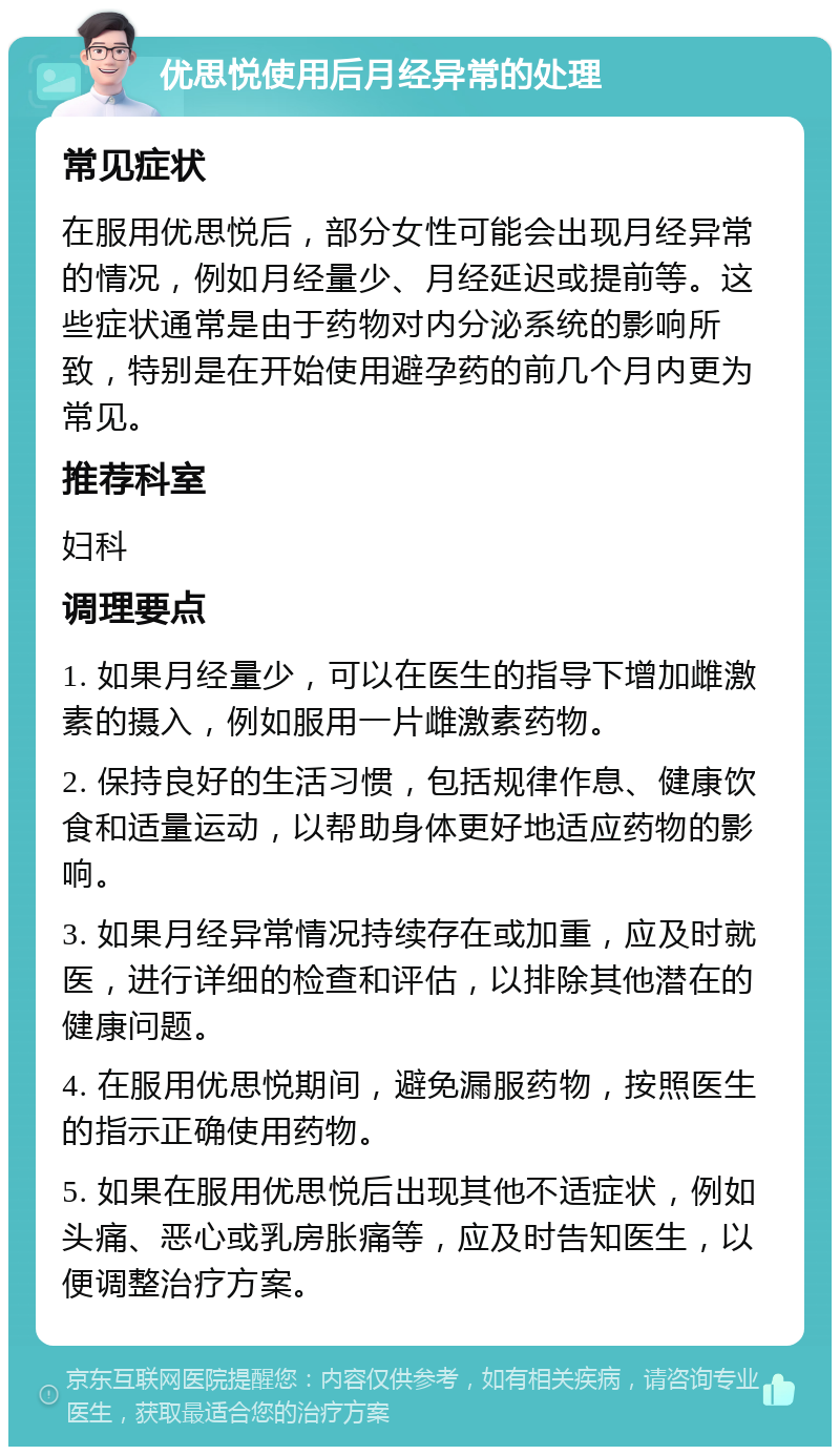 优思悦使用后月经异常的处理 常见症状 在服用优思悦后，部分女性可能会出现月经异常的情况，例如月经量少、月经延迟或提前等。这些症状通常是由于药物对内分泌系统的影响所致，特别是在开始使用避孕药的前几个月内更为常见。 推荐科室 妇科 调理要点 1. 如果月经量少，可以在医生的指导下增加雌激素的摄入，例如服用一片雌激素药物。 2. 保持良好的生活习惯，包括规律作息、健康饮食和适量运动，以帮助身体更好地适应药物的影响。 3. 如果月经异常情况持续存在或加重，应及时就医，进行详细的检查和评估，以排除其他潜在的健康问题。 4. 在服用优思悦期间，避免漏服药物，按照医生的指示正确使用药物。 5. 如果在服用优思悦后出现其他不适症状，例如头痛、恶心或乳房胀痛等，应及时告知医生，以便调整治疗方案。