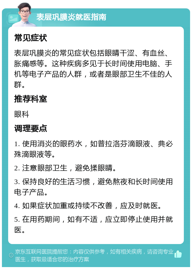 表层巩膜炎就医指南 常见症状 表层巩膜炎的常见症状包括眼睛干涩、有血丝、胀痛感等。这种疾病多见于长时间使用电脑、手机等电子产品的人群，或者是眼部卫生不佳的人群。 推荐科室 眼科 调理要点 1. 使用消炎的眼药水，如普拉洛芬滴眼液、典必殊滴眼液等。 2. 注意眼部卫生，避免揉眼睛。 3. 保持良好的生活习惯，避免熬夜和长时间使用电子产品。 4. 如果症状加重或持续不改善，应及时就医。 5. 在用药期间，如有不适，应立即停止使用并就医。