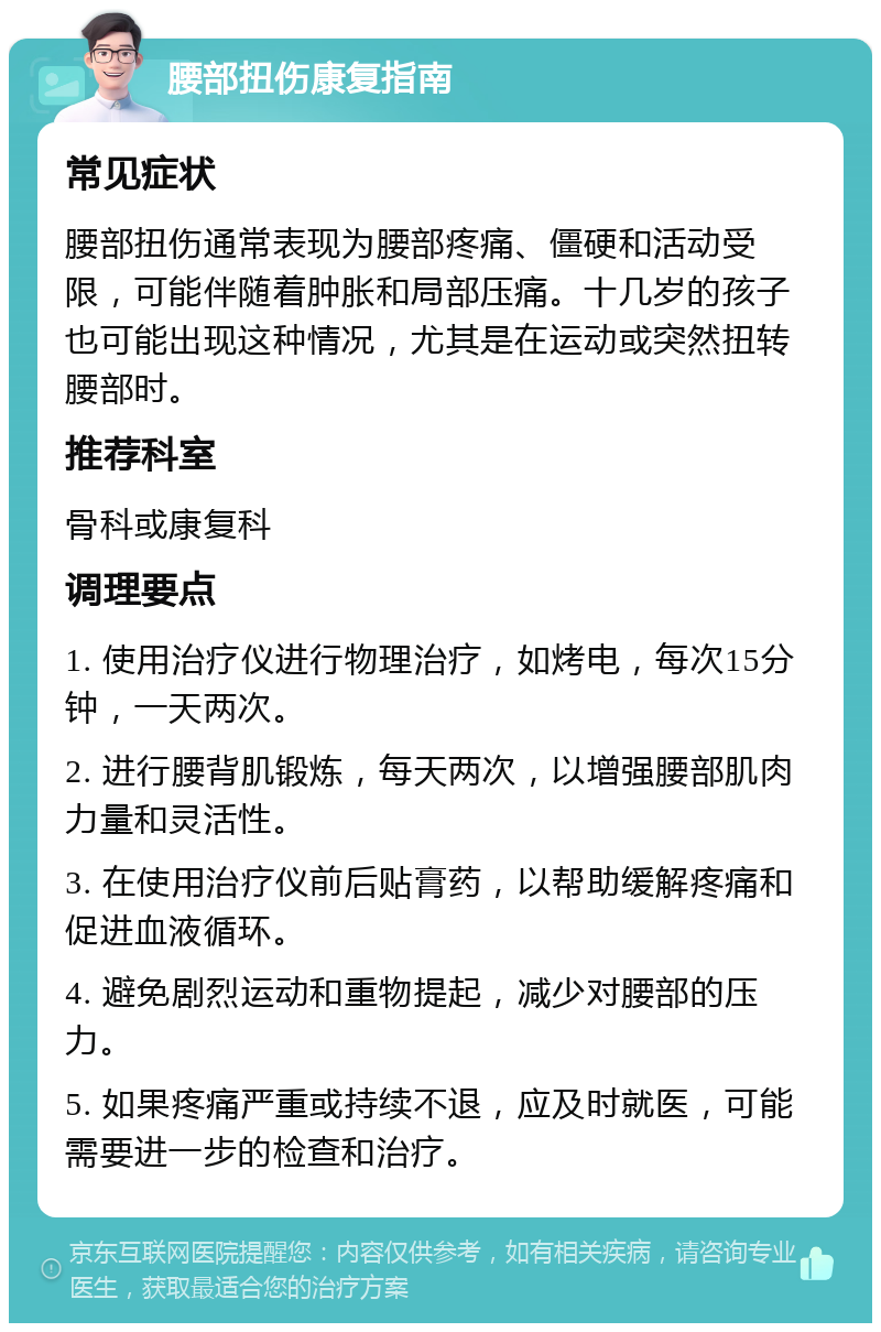 腰部扭伤康复指南 常见症状 腰部扭伤通常表现为腰部疼痛、僵硬和活动受限，可能伴随着肿胀和局部压痛。十几岁的孩子也可能出现这种情况，尤其是在运动或突然扭转腰部时。 推荐科室 骨科或康复科 调理要点 1. 使用治疗仪进行物理治疗，如烤电，每次15分钟，一天两次。 2. 进行腰背肌锻炼，每天两次，以增强腰部肌肉力量和灵活性。 3. 在使用治疗仪前后贴膏药，以帮助缓解疼痛和促进血液循环。 4. 避免剧烈运动和重物提起，减少对腰部的压力。 5. 如果疼痛严重或持续不退，应及时就医，可能需要进一步的检查和治疗。