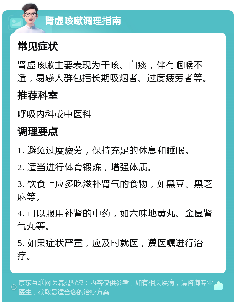 肾虚咳嗽调理指南 常见症状 肾虚咳嗽主要表现为干咳、白痰，伴有咽喉不适，易感人群包括长期吸烟者、过度疲劳者等。 推荐科室 呼吸内科或中医科 调理要点 1. 避免过度疲劳，保持充足的休息和睡眠。 2. 适当进行体育锻炼，增强体质。 3. 饮食上应多吃滋补肾气的食物，如黑豆、黑芝麻等。 4. 可以服用补肾的中药，如六味地黄丸、金匮肾气丸等。 5. 如果症状严重，应及时就医，遵医嘱进行治疗。