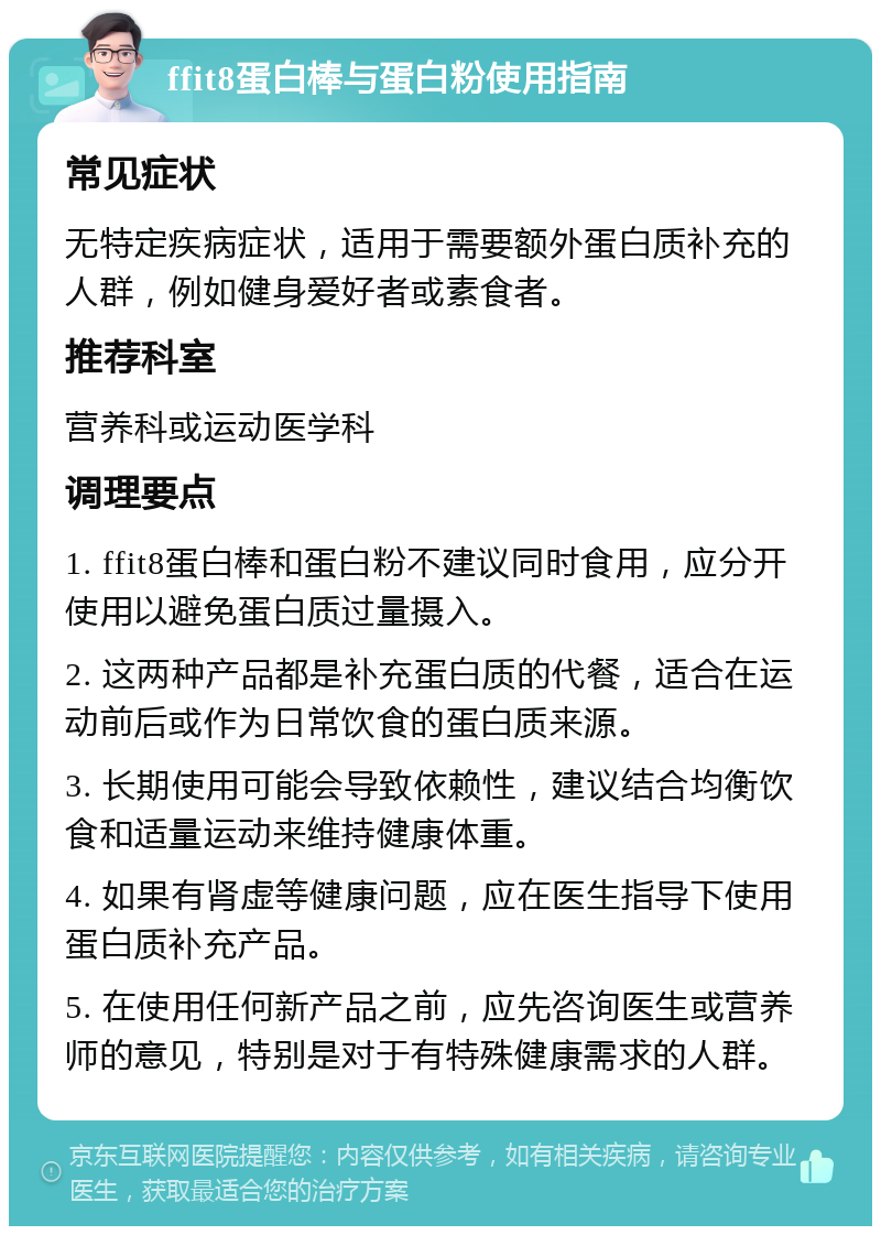 ffit8蛋白棒与蛋白粉使用指南 常见症状 无特定疾病症状，适用于需要额外蛋白质补充的人群，例如健身爱好者或素食者。 推荐科室 营养科或运动医学科 调理要点 1. ffit8蛋白棒和蛋白粉不建议同时食用，应分开使用以避免蛋白质过量摄入。 2. 这两种产品都是补充蛋白质的代餐，适合在运动前后或作为日常饮食的蛋白质来源。 3. 长期使用可能会导致依赖性，建议结合均衡饮食和适量运动来维持健康体重。 4. 如果有肾虚等健康问题，应在医生指导下使用蛋白质补充产品。 5. 在使用任何新产品之前，应先咨询医生或营养师的意见，特别是对于有特殊健康需求的人群。