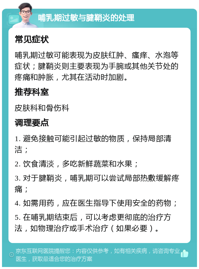 哺乳期过敏与腱鞘炎的处理 常见症状 哺乳期过敏可能表现为皮肤红肿、瘙痒、水泡等症状；腱鞘炎则主要表现为手腕或其他关节处的疼痛和肿胀，尤其在活动时加剧。 推荐科室 皮肤科和骨伤科 调理要点 1. 避免接触可能引起过敏的物质，保持局部清洁； 2. 饮食清淡，多吃新鲜蔬菜和水果； 3. 对于腱鞘炎，哺乳期可以尝试局部热敷缓解疼痛； 4. 如需用药，应在医生指导下使用安全的药物； 5. 在哺乳期结束后，可以考虑更彻底的治疗方法，如物理治疗或手术治疗（如果必要）。