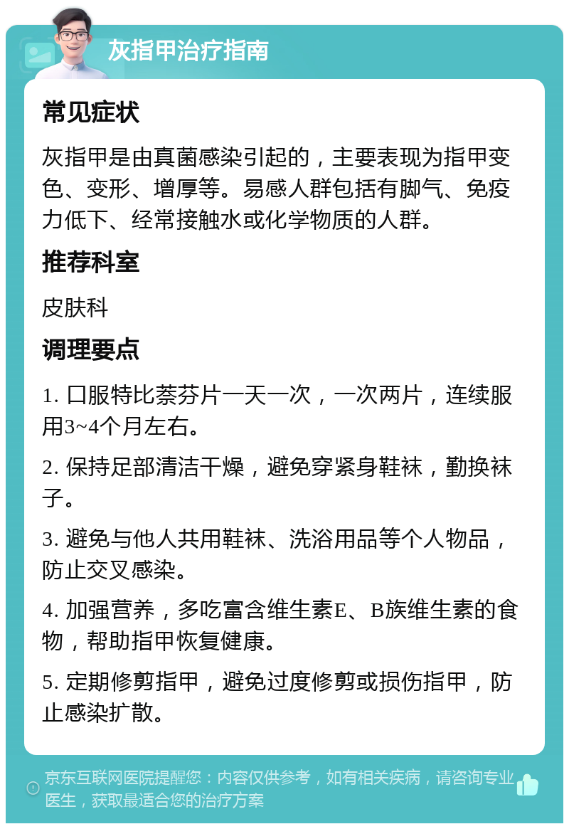 灰指甲治疗指南 常见症状 灰指甲是由真菌感染引起的，主要表现为指甲变色、变形、增厚等。易感人群包括有脚气、免疫力低下、经常接触水或化学物质的人群。 推荐科室 皮肤科 调理要点 1. 口服特比萘芬片一天一次，一次两片，连续服用3~4个月左右。 2. 保持足部清洁干燥，避免穿紧身鞋袜，勤换袜子。 3. 避免与他人共用鞋袜、洗浴用品等个人物品，防止交叉感染。 4. 加强营养，多吃富含维生素E、B族维生素的食物，帮助指甲恢复健康。 5. 定期修剪指甲，避免过度修剪或损伤指甲，防止感染扩散。