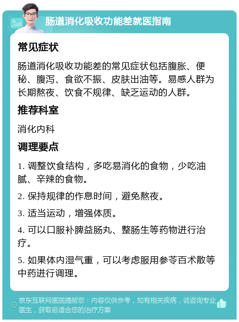 肠道消化吸收功能差就医指南 常见症状 肠道消化吸收功能差的常见症状包括腹胀、便秘、腹泻、食欲不振、皮肤出油等。易感人群为长期熬夜、饮食不规律、缺乏运动的人群。 推荐科室 消化内科 调理要点 1. 调整饮食结构，多吃易消化的食物，少吃油腻、辛辣的食物。 2. 保持规律的作息时间，避免熬夜。 3. 适当运动，增强体质。 4. 可以口服补脾益肠丸、整肠生等药物进行治疗。 5. 如果体内湿气重，可以考虑服用参苓百术散等中药进行调理。