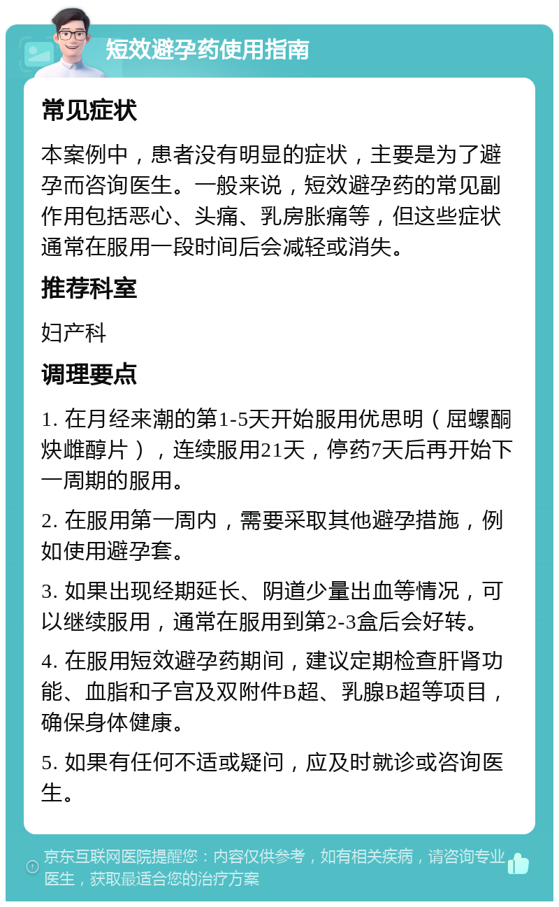 短效避孕药使用指南 常见症状 本案例中，患者没有明显的症状，主要是为了避孕而咨询医生。一般来说，短效避孕药的常见副作用包括恶心、头痛、乳房胀痛等，但这些症状通常在服用一段时间后会减轻或消失。 推荐科室 妇产科 调理要点 1. 在月经来潮的第1-5天开始服用优思明（屈螺酮炔雌醇片），连续服用21天，停药7天后再开始下一周期的服用。 2. 在服用第一周内，需要采取其他避孕措施，例如使用避孕套。 3. 如果出现经期延长、阴道少量出血等情况，可以继续服用，通常在服用到第2-3盒后会好转。 4. 在服用短效避孕药期间，建议定期检查肝肾功能、血脂和子宫及双附件B超、乳腺B超等项目，确保身体健康。 5. 如果有任何不适或疑问，应及时就诊或咨询医生。