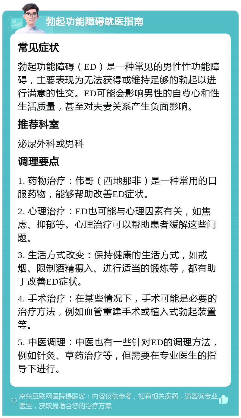 勃起功能障碍就医指南 常见症状 勃起功能障碍（ED）是一种常见的男性性功能障碍，主要表现为无法获得或维持足够的勃起以进行满意的性交。ED可能会影响男性的自尊心和性生活质量，甚至对夫妻关系产生负面影响。 推荐科室 泌尿外科或男科 调理要点 1. 药物治疗：伟哥（西地那非）是一种常用的口服药物，能够帮助改善ED症状。 2. 心理治疗：ED也可能与心理因素有关，如焦虑、抑郁等。心理治疗可以帮助患者缓解这些问题。 3. 生活方式改变：保持健康的生活方式，如戒烟、限制酒精摄入、进行适当的锻炼等，都有助于改善ED症状。 4. 手术治疗：在某些情况下，手术可能是必要的治疗方法，例如血管重建手术或植入式勃起装置等。 5. 中医调理：中医也有一些针对ED的调理方法，例如针灸、草药治疗等，但需要在专业医生的指导下进行。