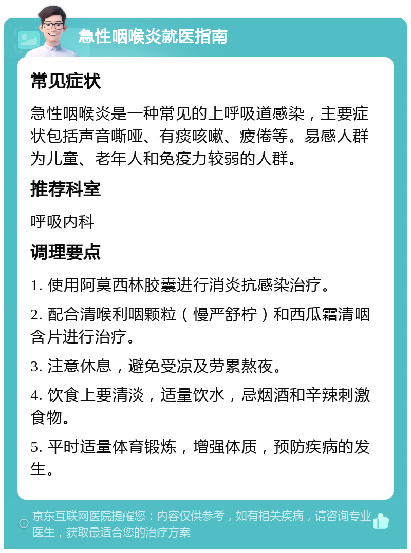 急性咽喉炎就医指南 常见症状 急性咽喉炎是一种常见的上呼吸道感染，主要症状包括声音嘶哑、有痰咳嗽、疲倦等。易感人群为儿童、老年人和免疫力较弱的人群。 推荐科室 呼吸内科 调理要点 1. 使用阿莫西林胶囊进行消炎抗感染治疗。 2. 配合清喉利咽颗粒（慢严舒柠）和西瓜霜清咽含片进行治疗。 3. 注意休息，避免受凉及劳累熬夜。 4. 饮食上要清淡，适量饮水，忌烟酒和辛辣刺激食物。 5. 平时适量体育锻炼，增强体质，预防疾病的发生。