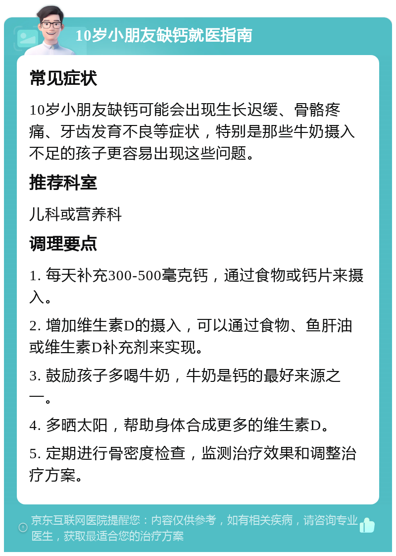 10岁小朋友缺钙就医指南 常见症状 10岁小朋友缺钙可能会出现生长迟缓、骨骼疼痛、牙齿发育不良等症状，特别是那些牛奶摄入不足的孩子更容易出现这些问题。 推荐科室 儿科或营养科 调理要点 1. 每天补充300-500毫克钙，通过食物或钙片来摄入。 2. 增加维生素D的摄入，可以通过食物、鱼肝油或维生素D补充剂来实现。 3. 鼓励孩子多喝牛奶，牛奶是钙的最好来源之一。 4. 多晒太阳，帮助身体合成更多的维生素D。 5. 定期进行骨密度检查，监测治疗效果和调整治疗方案。