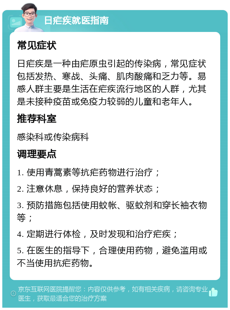 日疟疾就医指南 常见症状 日疟疾是一种由疟原虫引起的传染病，常见症状包括发热、寒战、头痛、肌肉酸痛和乏力等。易感人群主要是生活在疟疾流行地区的人群，尤其是未接种疫苗或免疫力较弱的儿童和老年人。 推荐科室 感染科或传染病科 调理要点 1. 使用青蒿素等抗疟药物进行治疗； 2. 注意休息，保持良好的营养状态； 3. 预防措施包括使用蚊帐、驱蚊剂和穿长袖衣物等； 4. 定期进行体检，及时发现和治疗疟疾； 5. 在医生的指导下，合理使用药物，避免滥用或不当使用抗疟药物。