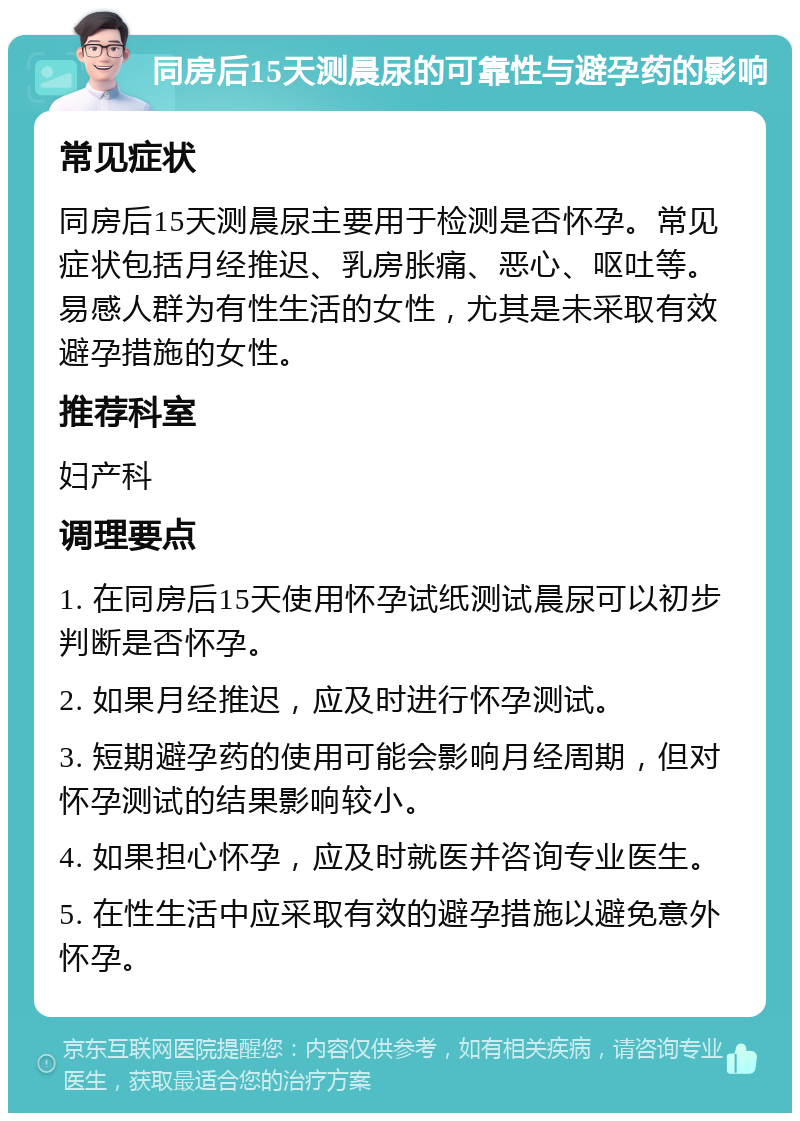 同房后15天测晨尿的可靠性与避孕药的影响 常见症状 同房后15天测晨尿主要用于检测是否怀孕。常见症状包括月经推迟、乳房胀痛、恶心、呕吐等。易感人群为有性生活的女性，尤其是未采取有效避孕措施的女性。 推荐科室 妇产科 调理要点 1. 在同房后15天使用怀孕试纸测试晨尿可以初步判断是否怀孕。 2. 如果月经推迟，应及时进行怀孕测试。 3. 短期避孕药的使用可能会影响月经周期，但对怀孕测试的结果影响较小。 4. 如果担心怀孕，应及时就医并咨询专业医生。 5. 在性生活中应采取有效的避孕措施以避免意外怀孕。