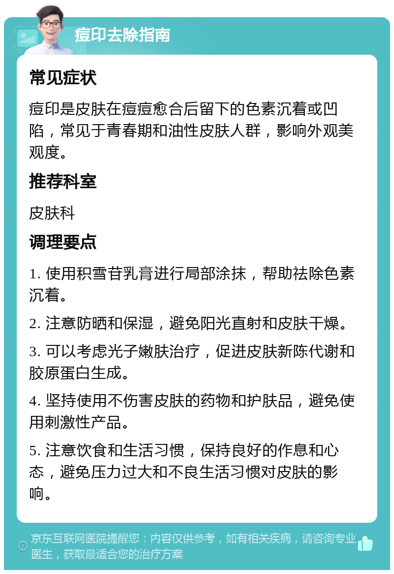 痘印去除指南 常见症状 痘印是皮肤在痘痘愈合后留下的色素沉着或凹陷，常见于青春期和油性皮肤人群，影响外观美观度。 推荐科室 皮肤科 调理要点 1. 使用积雪苷乳膏进行局部涂抹，帮助祛除色素沉着。 2. 注意防晒和保湿，避免阳光直射和皮肤干燥。 3. 可以考虑光子嫩肤治疗，促进皮肤新陈代谢和胶原蛋白生成。 4. 坚持使用不伤害皮肤的药物和护肤品，避免使用刺激性产品。 5. 注意饮食和生活习惯，保持良好的作息和心态，避免压力过大和不良生活习惯对皮肤的影响。