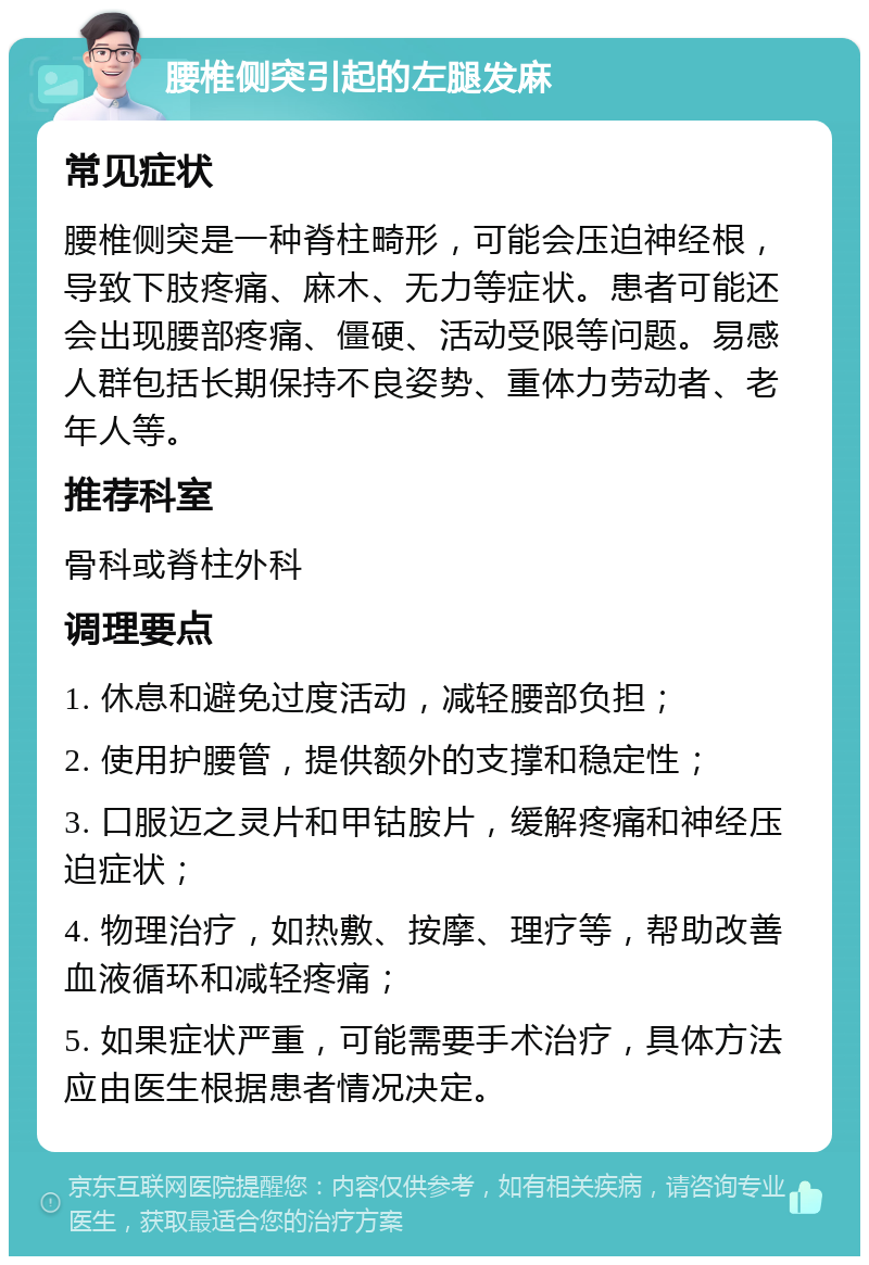 腰椎侧突引起的左腿发麻 常见症状 腰椎侧突是一种脊柱畸形，可能会压迫神经根，导致下肢疼痛、麻木、无力等症状。患者可能还会出现腰部疼痛、僵硬、活动受限等问题。易感人群包括长期保持不良姿势、重体力劳动者、老年人等。 推荐科室 骨科或脊柱外科 调理要点 1. 休息和避免过度活动，减轻腰部负担； 2. 使用护腰管，提供额外的支撑和稳定性； 3. 口服迈之灵片和甲钴胺片，缓解疼痛和神经压迫症状； 4. 物理治疗，如热敷、按摩、理疗等，帮助改善血液循环和减轻疼痛； 5. 如果症状严重，可能需要手术治疗，具体方法应由医生根据患者情况决定。