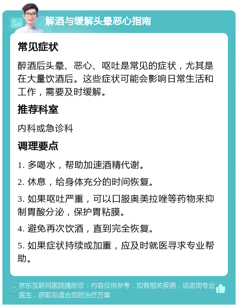 解酒与缓解头晕恶心指南 常见症状 醉酒后头晕、恶心、呕吐是常见的症状，尤其是在大量饮酒后。这些症状可能会影响日常生活和工作，需要及时缓解。 推荐科室 内科或急诊科 调理要点 1. 多喝水，帮助加速酒精代谢。 2. 休息，给身体充分的时间恢复。 3. 如果呕吐严重，可以口服奥美拉唑等药物来抑制胃酸分泌，保护胃粘膜。 4. 避免再次饮酒，直到完全恢复。 5. 如果症状持续或加重，应及时就医寻求专业帮助。