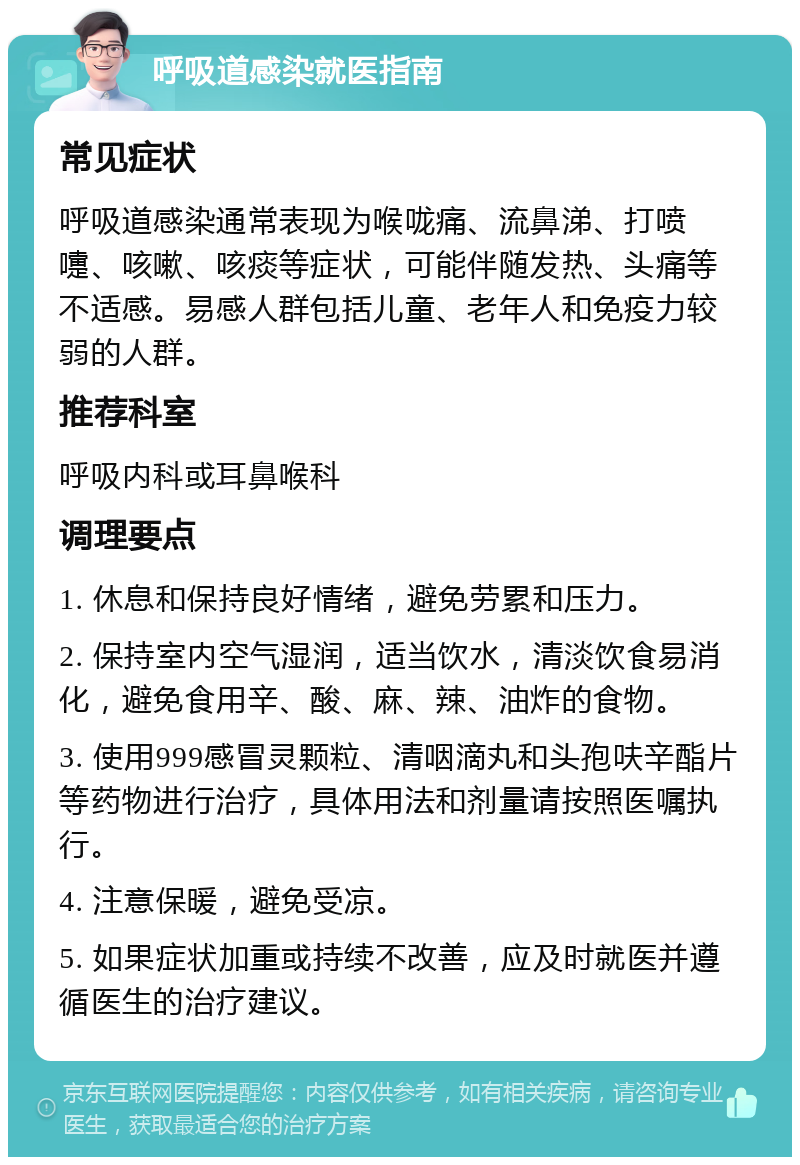 呼吸道感染就医指南 常见症状 呼吸道感染通常表现为喉咙痛、流鼻涕、打喷嚏、咳嗽、咳痰等症状，可能伴随发热、头痛等不适感。易感人群包括儿童、老年人和免疫力较弱的人群。 推荐科室 呼吸内科或耳鼻喉科 调理要点 1. 休息和保持良好情绪，避免劳累和压力。 2. 保持室内空气湿润，适当饮水，清淡饮食易消化，避免食用辛、酸、麻、辣、油炸的食物。 3. 使用999感冒灵颗粒、清咽滴丸和头孢呋辛酯片等药物进行治疗，具体用法和剂量请按照医嘱执行。 4. 注意保暖，避免受凉。 5. 如果症状加重或持续不改善，应及时就医并遵循医生的治疗建议。