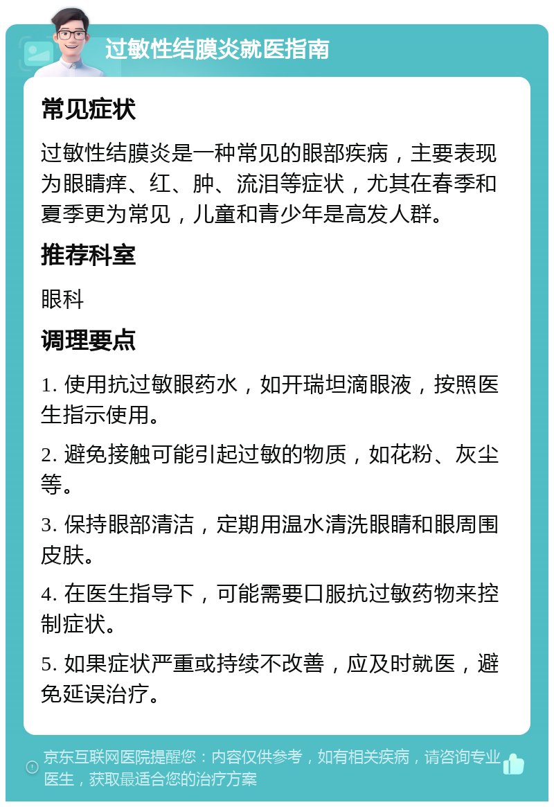 过敏性结膜炎就医指南 常见症状 过敏性结膜炎是一种常见的眼部疾病，主要表现为眼睛痒、红、肿、流泪等症状，尤其在春季和夏季更为常见，儿童和青少年是高发人群。 推荐科室 眼科 调理要点 1. 使用抗过敏眼药水，如开瑞坦滴眼液，按照医生指示使用。 2. 避免接触可能引起过敏的物质，如花粉、灰尘等。 3. 保持眼部清洁，定期用温水清洗眼睛和眼周围皮肤。 4. 在医生指导下，可能需要口服抗过敏药物来控制症状。 5. 如果症状严重或持续不改善，应及时就医，避免延误治疗。