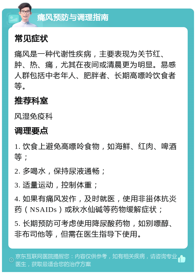 痛风预防与调理指南 常见症状 痛风是一种代谢性疾病，主要表现为关节红、肿、热、痛，尤其在夜间或清晨更为明显。易感人群包括中老年人、肥胖者、长期高嘌呤饮食者等。 推荐科室 风湿免疫科 调理要点 1. 饮食上避免高嘌呤食物，如海鲜、红肉、啤酒等； 2. 多喝水，保持尿液通畅； 3. 适量运动，控制体重； 4. 如果有痛风发作，及时就医，使用非甾体抗炎药（NSAIDs）或秋水仙碱等药物缓解症状； 5. 长期预防可考虑使用降尿酸药物，如别嘌醇、非布司他等，但需在医生指导下使用。