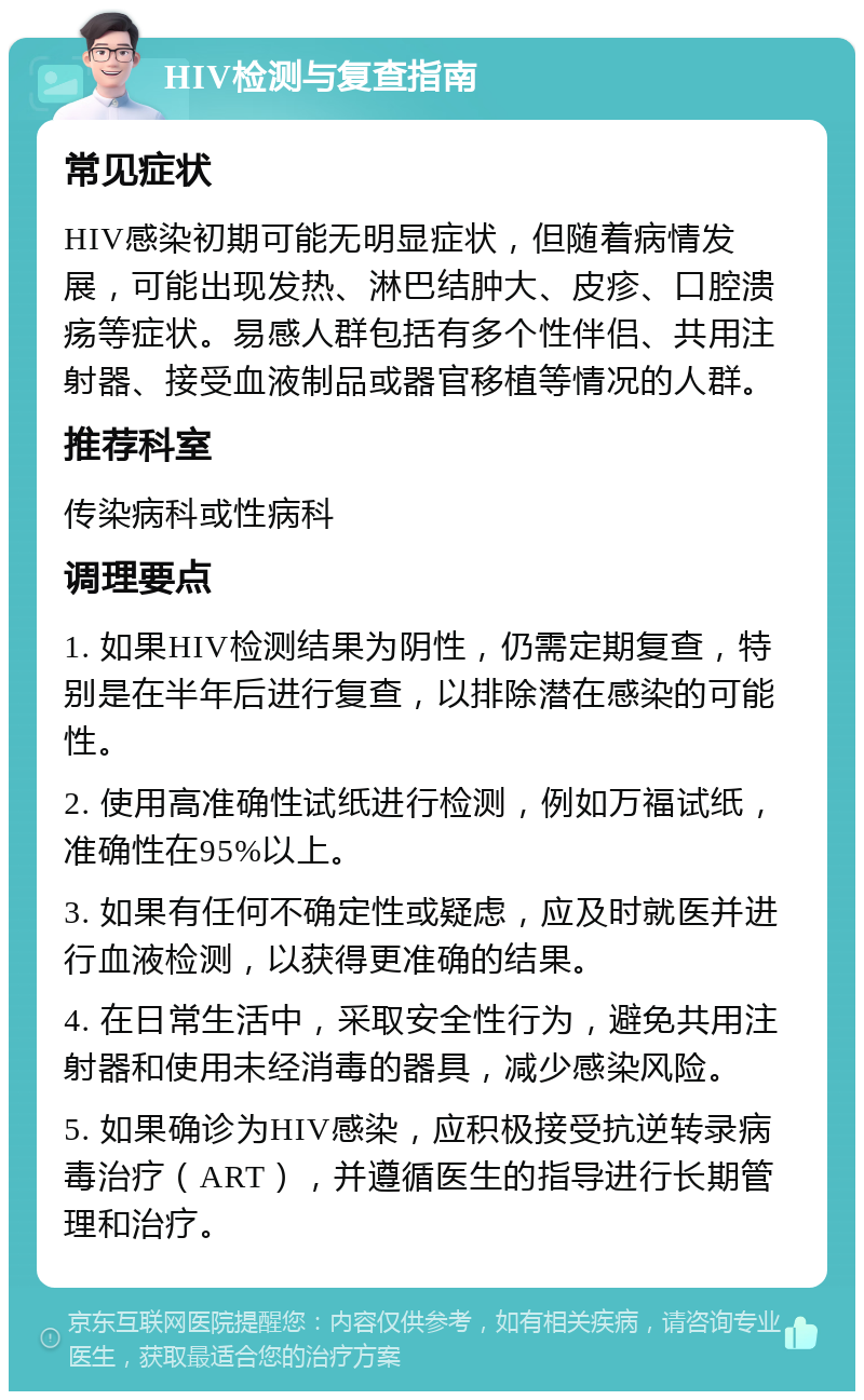 HIV检测与复查指南 常见症状 HIV感染初期可能无明显症状，但随着病情发展，可能出现发热、淋巴结肿大、皮疹、口腔溃疡等症状。易感人群包括有多个性伴侣、共用注射器、接受血液制品或器官移植等情况的人群。 推荐科室 传染病科或性病科 调理要点 1. 如果HIV检测结果为阴性，仍需定期复查，特别是在半年后进行复查，以排除潜在感染的可能性。 2. 使用高准确性试纸进行检测，例如万福试纸，准确性在95%以上。 3. 如果有任何不确定性或疑虑，应及时就医并进行血液检测，以获得更准确的结果。 4. 在日常生活中，采取安全性行为，避免共用注射器和使用未经消毒的器具，减少感染风险。 5. 如果确诊为HIV感染，应积极接受抗逆转录病毒治疗（ART），并遵循医生的指导进行长期管理和治疗。