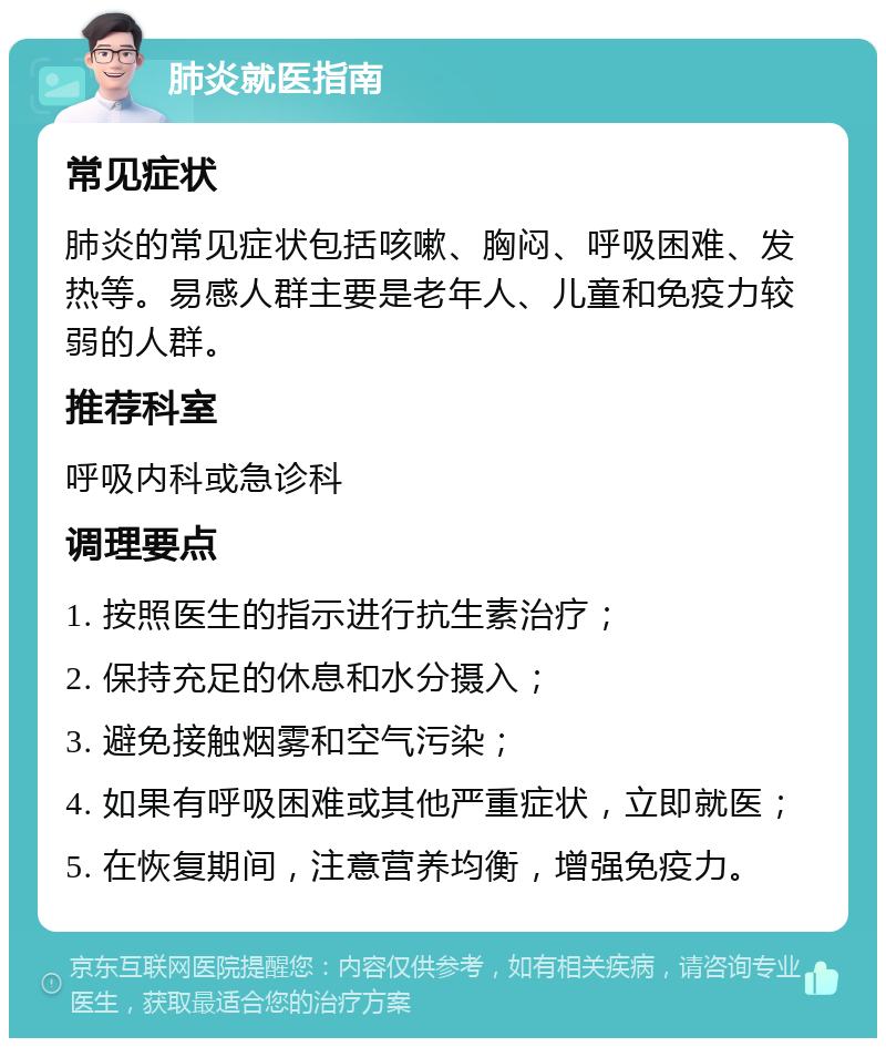 肺炎就医指南 常见症状 肺炎的常见症状包括咳嗽、胸闷、呼吸困难、发热等。易感人群主要是老年人、儿童和免疫力较弱的人群。 推荐科室 呼吸内科或急诊科 调理要点 1. 按照医生的指示进行抗生素治疗； 2. 保持充足的休息和水分摄入； 3. 避免接触烟雾和空气污染； 4. 如果有呼吸困难或其他严重症状，立即就医； 5. 在恢复期间，注意营养均衡，增强免疫力。