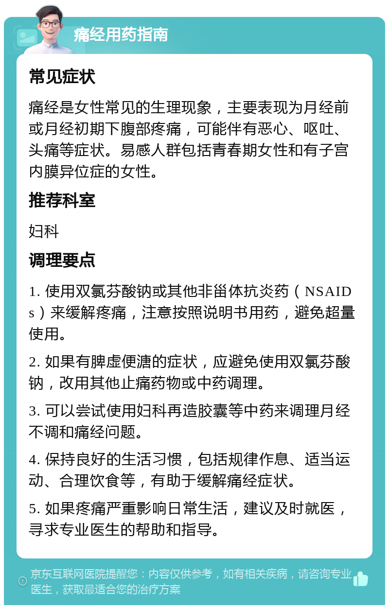 痛经用药指南 常见症状 痛经是女性常见的生理现象，主要表现为月经前或月经初期下腹部疼痛，可能伴有恶心、呕吐、头痛等症状。易感人群包括青春期女性和有子宫内膜异位症的女性。 推荐科室 妇科 调理要点 1. 使用双氯芬酸钠或其他非甾体抗炎药（NSAIDs）来缓解疼痛，注意按照说明书用药，避免超量使用。 2. 如果有脾虚便溏的症状，应避免使用双氯芬酸钠，改用其他止痛药物或中药调理。 3. 可以尝试使用妇科再造胶囊等中药来调理月经不调和痛经问题。 4. 保持良好的生活习惯，包括规律作息、适当运动、合理饮食等，有助于缓解痛经症状。 5. 如果疼痛严重影响日常生活，建议及时就医，寻求专业医生的帮助和指导。