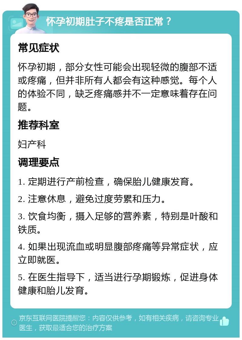 怀孕初期肚子不疼是否正常？ 常见症状 怀孕初期，部分女性可能会出现轻微的腹部不适或疼痛，但并非所有人都会有这种感觉。每个人的体验不同，缺乏疼痛感并不一定意味着存在问题。 推荐科室 妇产科 调理要点 1. 定期进行产前检查，确保胎儿健康发育。 2. 注意休息，避免过度劳累和压力。 3. 饮食均衡，摄入足够的营养素，特别是叶酸和铁质。 4. 如果出现流血或明显腹部疼痛等异常症状，应立即就医。 5. 在医生指导下，适当进行孕期锻炼，促进身体健康和胎儿发育。