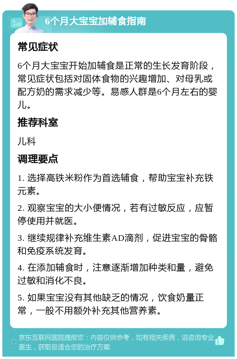 6个月大宝宝加辅食指南 常见症状 6个月大宝宝开始加辅食是正常的生长发育阶段，常见症状包括对固体食物的兴趣增加、对母乳或配方奶的需求减少等。易感人群是6个月左右的婴儿。 推荐科室 儿科 调理要点 1. 选择高铁米粉作为首选辅食，帮助宝宝补充铁元素。 2. 观察宝宝的大小便情况，若有过敏反应，应暂停使用并就医。 3. 继续规律补充维生素AD滴剂，促进宝宝的骨骼和免疫系统发育。 4. 在添加辅食时，注意逐渐增加种类和量，避免过敏和消化不良。 5. 如果宝宝没有其他缺乏的情况，饮食奶量正常，一般不用额外补充其他营养素。