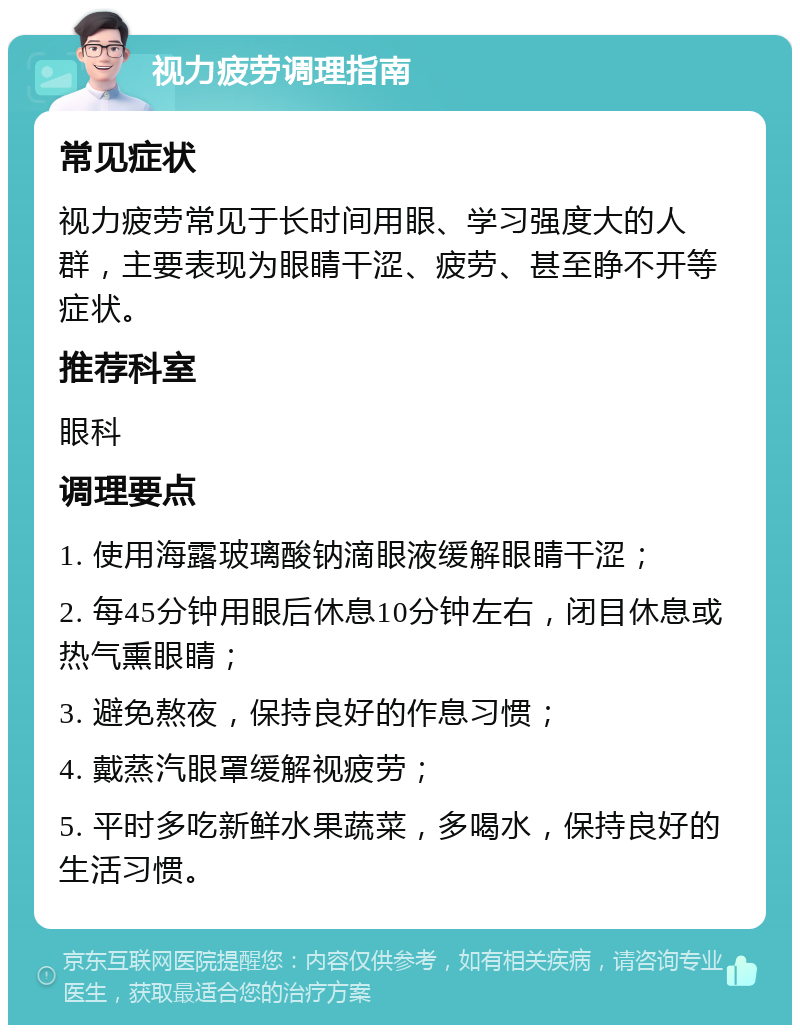 视力疲劳调理指南 常见症状 视力疲劳常见于长时间用眼、学习强度大的人群，主要表现为眼睛干涩、疲劳、甚至睁不开等症状。 推荐科室 眼科 调理要点 1. 使用海露玻璃酸钠滴眼液缓解眼睛干涩； 2. 每45分钟用眼后休息10分钟左右，闭目休息或热气熏眼睛； 3. 避免熬夜，保持良好的作息习惯； 4. 戴蒸汽眼罩缓解视疲劳； 5. 平时多吃新鲜水果蔬菜，多喝水，保持良好的生活习惯。