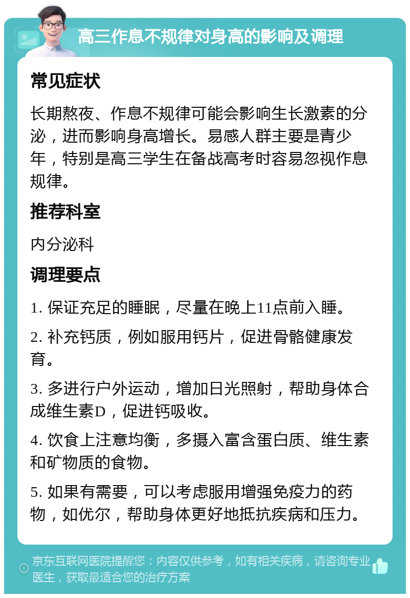 高三作息不规律对身高的影响及调理 常见症状 长期熬夜、作息不规律可能会影响生长激素的分泌，进而影响身高增长。易感人群主要是青少年，特别是高三学生在备战高考时容易忽视作息规律。 推荐科室 内分泌科 调理要点 1. 保证充足的睡眠，尽量在晚上11点前入睡。 2. 补充钙质，例如服用钙片，促进骨骼健康发育。 3. 多进行户外运动，增加日光照射，帮助身体合成维生素D，促进钙吸收。 4. 饮食上注意均衡，多摄入富含蛋白质、维生素和矿物质的食物。 5. 如果有需要，可以考虑服用增强免疫力的药物，如优尔，帮助身体更好地抵抗疾病和压力。