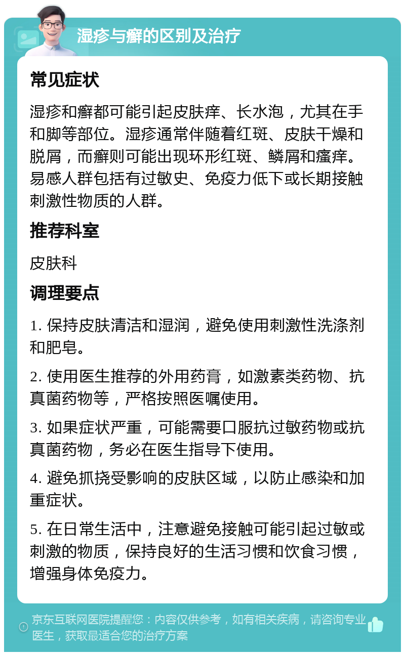 湿疹与癣的区别及治疗 常见症状 湿疹和癣都可能引起皮肤痒、长水泡，尤其在手和脚等部位。湿疹通常伴随着红斑、皮肤干燥和脱屑，而癣则可能出现环形红斑、鳞屑和瘙痒。易感人群包括有过敏史、免疫力低下或长期接触刺激性物质的人群。 推荐科室 皮肤科 调理要点 1. 保持皮肤清洁和湿润，避免使用刺激性洗涤剂和肥皂。 2. 使用医生推荐的外用药膏，如激素类药物、抗真菌药物等，严格按照医嘱使用。 3. 如果症状严重，可能需要口服抗过敏药物或抗真菌药物，务必在医生指导下使用。 4. 避免抓挠受影响的皮肤区域，以防止感染和加重症状。 5. 在日常生活中，注意避免接触可能引起过敏或刺激的物质，保持良好的生活习惯和饮食习惯，增强身体免疫力。