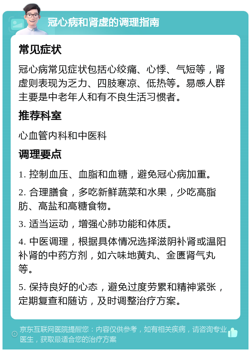 冠心病和肾虚的调理指南 常见症状 冠心病常见症状包括心绞痛、心悸、气短等，肾虚则表现为乏力、四肢寒凉、低热等。易感人群主要是中老年人和有不良生活习惯者。 推荐科室 心血管内科和中医科 调理要点 1. 控制血压、血脂和血糖，避免冠心病加重。 2. 合理膳食，多吃新鲜蔬菜和水果，少吃高脂肪、高盐和高糖食物。 3. 适当运动，增强心肺功能和体质。 4. 中医调理，根据具体情况选择滋阴补肾或温阳补肾的中药方剂，如六味地黄丸、金匮肾气丸等。 5. 保持良好的心态，避免过度劳累和精神紧张，定期复查和随访，及时调整治疗方案。