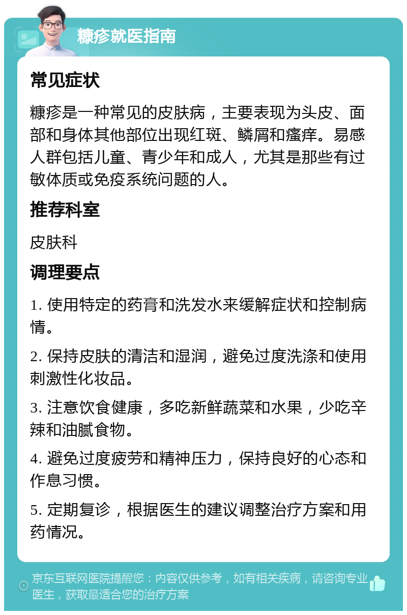 糠疹就医指南 常见症状 糠疹是一种常见的皮肤病，主要表现为头皮、面部和身体其他部位出现红斑、鳞屑和瘙痒。易感人群包括儿童、青少年和成人，尤其是那些有过敏体质或免疫系统问题的人。 推荐科室 皮肤科 调理要点 1. 使用特定的药膏和洗发水来缓解症状和控制病情。 2. 保持皮肤的清洁和湿润，避免过度洗涤和使用刺激性化妆品。 3. 注意饮食健康，多吃新鲜蔬菜和水果，少吃辛辣和油腻食物。 4. 避免过度疲劳和精神压力，保持良好的心态和作息习惯。 5. 定期复诊，根据医生的建议调整治疗方案和用药情况。