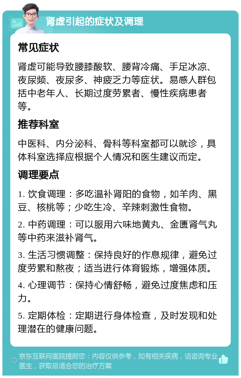 肾虚引起的症状及调理 常见症状 肾虚可能导致腰膝酸软、腰背冷痛、手足冰凉、夜尿频、夜尿多、神疲乏力等症状。易感人群包括中老年人、长期过度劳累者、慢性疾病患者等。 推荐科室 中医科、内分泌科、骨科等科室都可以就诊，具体科室选择应根据个人情况和医生建议而定。 调理要点 1. 饮食调理：多吃温补肾阳的食物，如羊肉、黑豆、核桃等；少吃生冷、辛辣刺激性食物。 2. 中药调理：可以服用六味地黄丸、金匮肾气丸等中药来滋补肾气。 3. 生活习惯调整：保持良好的作息规律，避免过度劳累和熬夜；适当进行体育锻炼，增强体质。 4. 心理调节：保持心情舒畅，避免过度焦虑和压力。 5. 定期体检：定期进行身体检查，及时发现和处理潜在的健康问题。