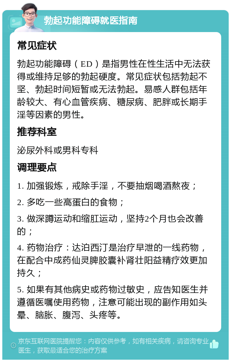 勃起功能障碍就医指南 常见症状 勃起功能障碍（ED）是指男性在性生活中无法获得或维持足够的勃起硬度。常见症状包括勃起不坚、勃起时间短暂或无法勃起。易感人群包括年龄较大、有心血管疾病、糖尿病、肥胖或长期手淫等因素的男性。 推荐科室 泌尿外科或男科专科 调理要点 1. 加强锻炼，戒除手淫，不要抽烟喝酒熬夜； 2. 多吃一些高蛋白的食物； 3. 做深蹲运动和缩肛运动，坚持2个月也会改善的； 4. 药物治疗：达泊西汀是治疗早泄的一线药物，在配合中成药仙灵脾胶囊补肾壮阳益精疗效更加持久； 5. 如果有其他病史或药物过敏史，应告知医生并遵循医嘱使用药物，注意可能出现的副作用如头晕、脑胀、腹泻、头疼等。