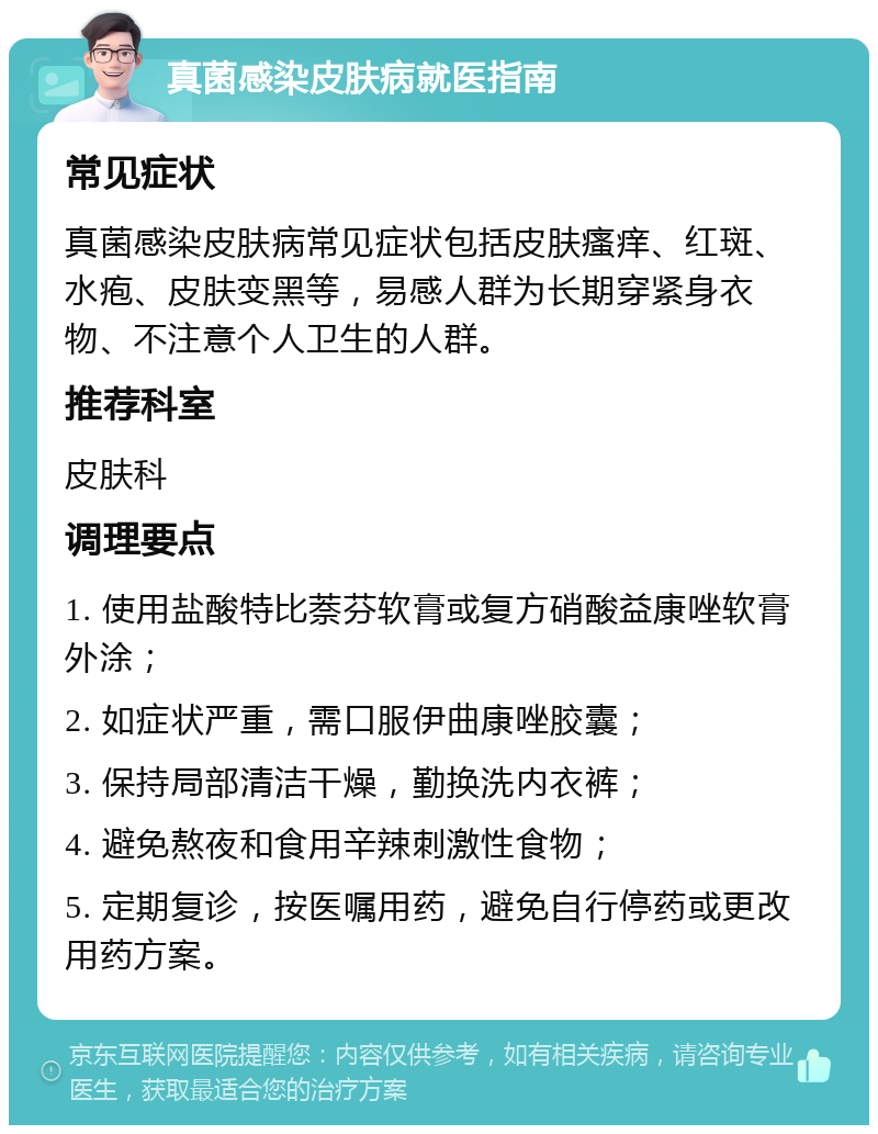 真菌感染皮肤病就医指南 常见症状 真菌感染皮肤病常见症状包括皮肤瘙痒、红斑、水疱、皮肤变黑等，易感人群为长期穿紧身衣物、不注意个人卫生的人群。 推荐科室 皮肤科 调理要点 1. 使用盐酸特比萘芬软膏或复方硝酸益康唑软膏外涂； 2. 如症状严重，需口服伊曲康唑胶囊； 3. 保持局部清洁干燥，勤换洗内衣裤； 4. 避免熬夜和食用辛辣刺激性食物； 5. 定期复诊，按医嘱用药，避免自行停药或更改用药方案。