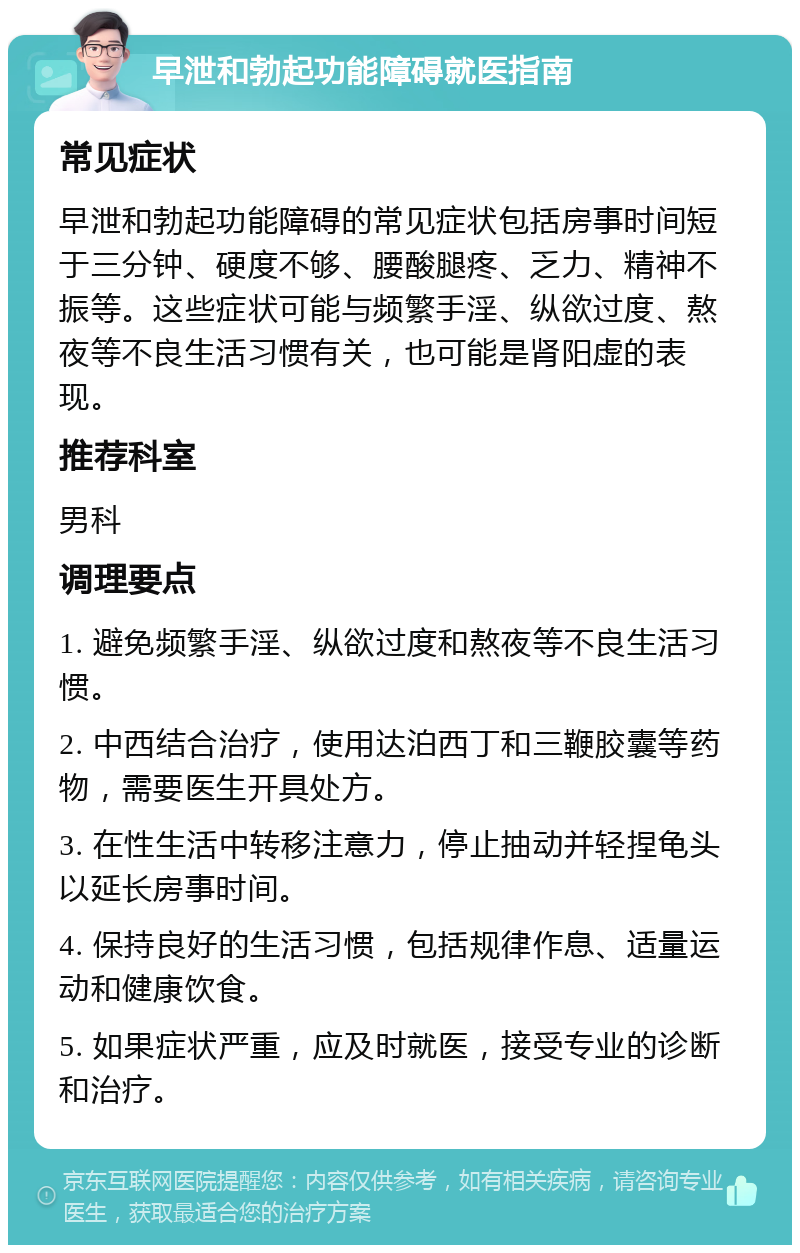 早泄和勃起功能障碍就医指南 常见症状 早泄和勃起功能障碍的常见症状包括房事时间短于三分钟、硬度不够、腰酸腿疼、乏力、精神不振等。这些症状可能与频繁手淫、纵欲过度、熬夜等不良生活习惯有关，也可能是肾阳虚的表现。 推荐科室 男科 调理要点 1. 避免频繁手淫、纵欲过度和熬夜等不良生活习惯。 2. 中西结合治疗，使用达泊西丁和三鞭胶囊等药物，需要医生开具处方。 3. 在性生活中转移注意力，停止抽动并轻捏龟头以延长房事时间。 4. 保持良好的生活习惯，包括规律作息、适量运动和健康饮食。 5. 如果症状严重，应及时就医，接受专业的诊断和治疗。