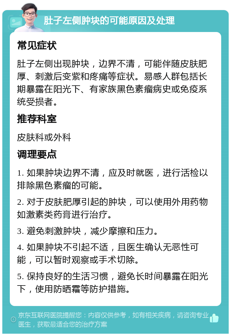 肚子左侧肿块的可能原因及处理 常见症状 肚子左侧出现肿块，边界不清，可能伴随皮肤肥厚、刺激后变紫和疼痛等症状。易感人群包括长期暴露在阳光下、有家族黑色素瘤病史或免疫系统受损者。 推荐科室 皮肤科或外科 调理要点 1. 如果肿块边界不清，应及时就医，进行活检以排除黑色素瘤的可能。 2. 对于皮肤肥厚引起的肿块，可以使用外用药物如激素类药膏进行治疗。 3. 避免刺激肿块，减少摩擦和压力。 4. 如果肿块不引起不适，且医生确认无恶性可能，可以暂时观察或手术切除。 5. 保持良好的生活习惯，避免长时间暴露在阳光下，使用防晒霜等防护措施。