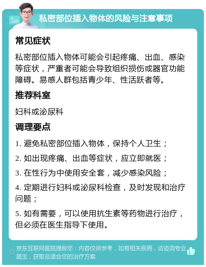 私密部位插入物体的风险与注意事项 常见症状 私密部位插入物体可能会引起疼痛、出血、感染等症状，严重者可能会导致组织损伤或器官功能障碍。易感人群包括青少年、性活跃者等。 推荐科室 妇科或泌尿科 调理要点 1. 避免私密部位插入物体，保持个人卫生； 2. 如出现疼痛、出血等症状，应立即就医； 3. 在性行为中使用安全套，减少感染风险； 4. 定期进行妇科或泌尿科检查，及时发现和治疗问题； 5. 如有需要，可以使用抗生素等药物进行治疗，但必须在医生指导下使用。